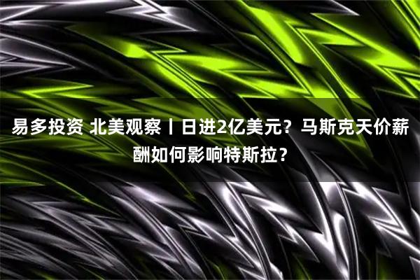 易多投资 北美观察丨日进2亿美元？马斯克天价薪酬如何影响特斯拉？
