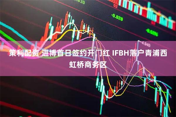 策利配资 进博首日签约开门红 IFBH落户青浦西虹桥商务区