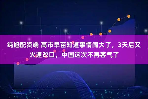 纯旭配资端 高市早苗知道事情闹大了，3天后又火速改口，中国这次不再客气了
