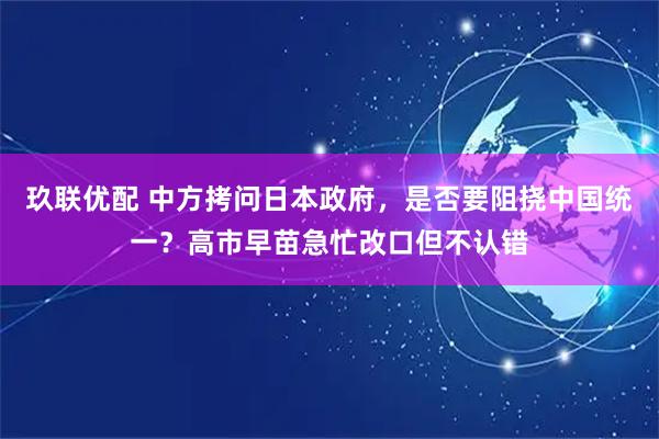 玖联优配 中方拷问日本政府，是否要阻挠中国统一？高市早苗急忙改口但不认错