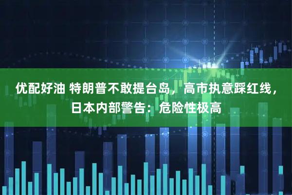 优配好油 特朗普不敢提台岛，高市执意踩红线，日本内部警告：危险性极高