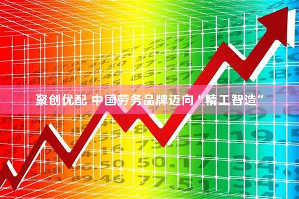 聚创优配 中国劳务品牌迈向“精工智造”
