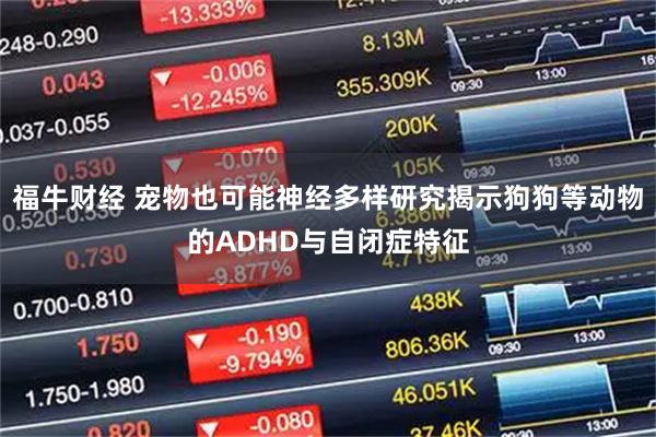 福牛财经 宠物也可能神经多样研究揭示狗狗等动物的ADHD与自闭症特征
