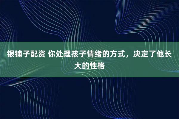 银铺子配资 你处理孩子情绪的方式，决定了他长大的性格