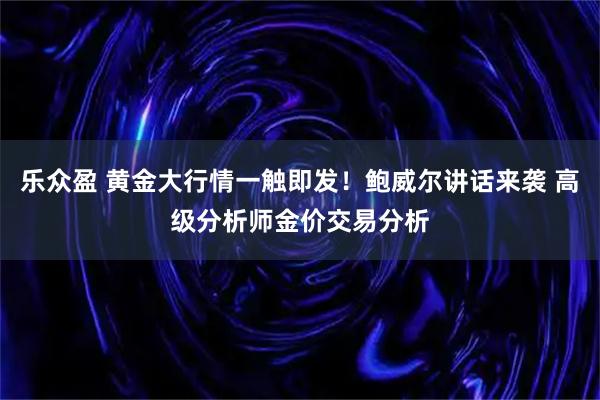 乐众盈 黄金大行情一触即发！鲍威尔讲话来袭 高级分析师金价交易分析