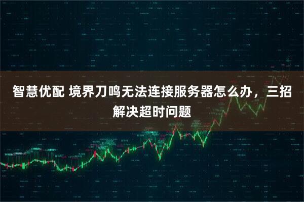 智慧优配 境界刀鸣无法连接服务器怎么办，三招解决超时问题