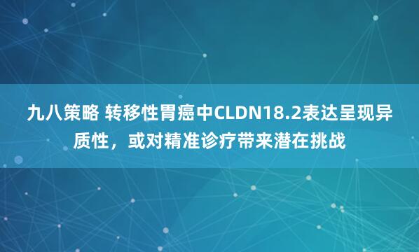 九八策略 转移性胃癌中CLDN18.2表达呈现异质性，或对精准诊疗带来潜在挑战