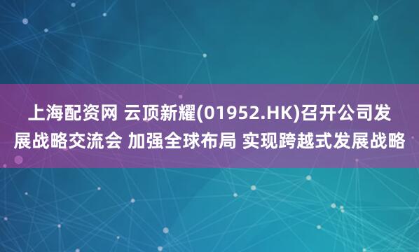 上海配资网 云顶新耀(01952.HK)召开公司发展战略交流会 加强全球布局 实现跨越式发展战略