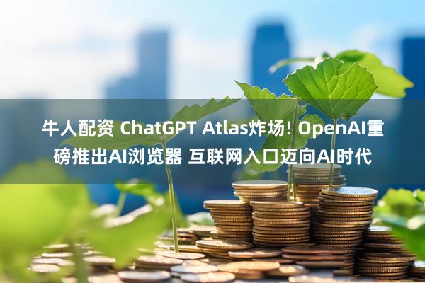 牛人配资 ChatGPT Atlas炸场! OpenAI重磅推出AI浏览器 互联网入口迈向AI时代