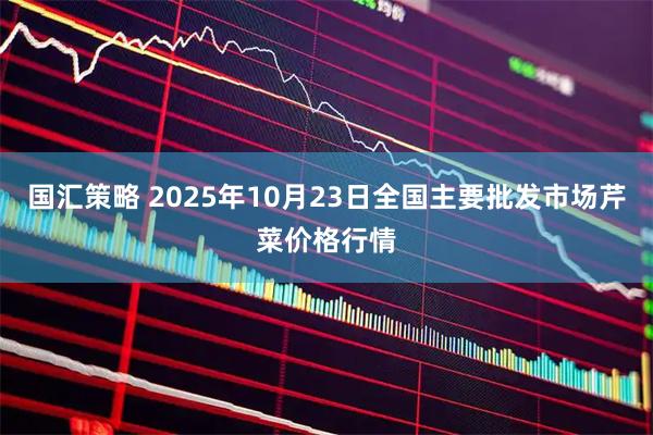 国汇策略 2025年10月23日全国主要批发市场芹菜价格行情