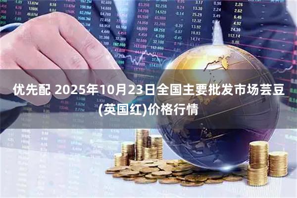 优先配 2025年10月23日全国主要批发市场芸豆(英国红)价格行情