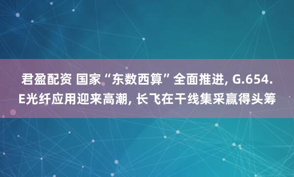 君盈配资 国家“东数西算”全面推进, G.654.E光纤应用迎来高潮, 长飞在干线集采赢得头筹
