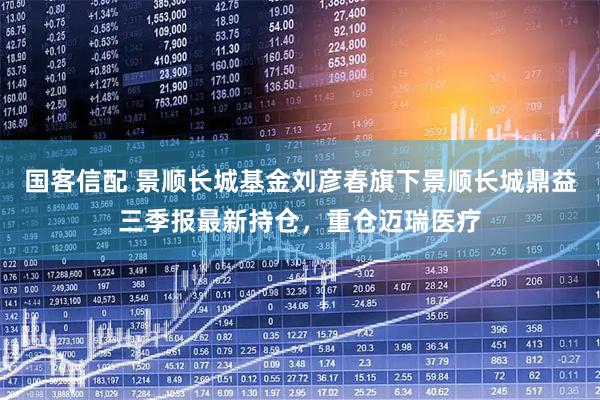 国客信配 景顺长城基金刘彦春旗下景顺长城鼎益三季报最新持仓，重仓迈瑞医疗