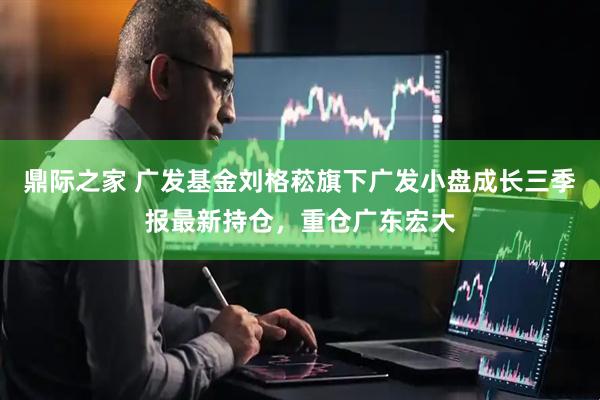 鼎际之家 广发基金刘格菘旗下广发小盘成长三季报最新持仓，重仓广东宏大
