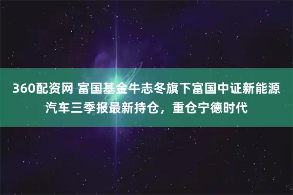 360配资网 富国基金牛志冬旗下富国中证新能源汽车三季报最新持仓，重仓宁德时代