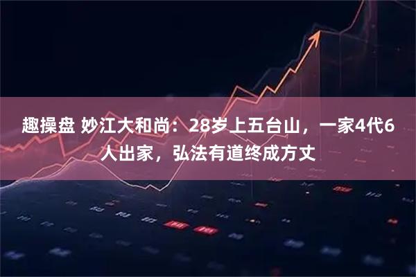 趣操盘 妙江大和尚：28岁上五台山，一家4代6人出家，弘法有道终成方丈