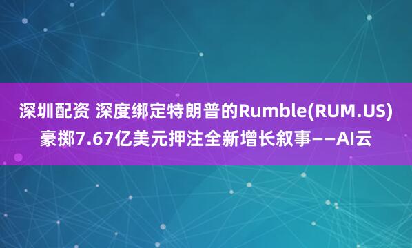 深圳配资 深度绑定特朗普的Rumble(RUM.US)豪掷7.67亿美元押注全新增长叙事——AI云