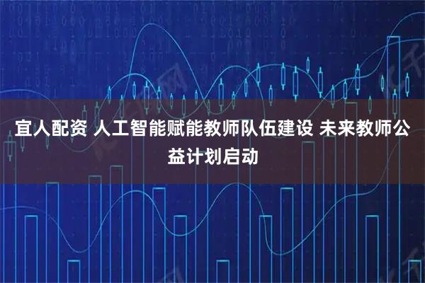 宜人配资 人工智能赋能教师队伍建设 未来教师公益计划启动