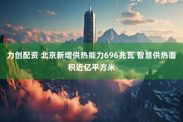力创配资 北京新增供热能力696兆瓦 智慧供热面积近亿平方米