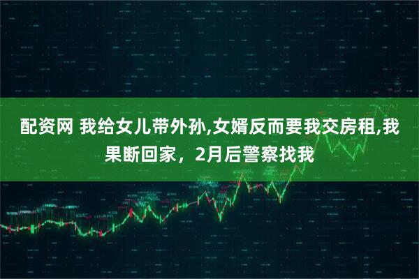 配资网 我给女儿带外孙,女婿反而要我交房租,我果断回家，2月后警察找我