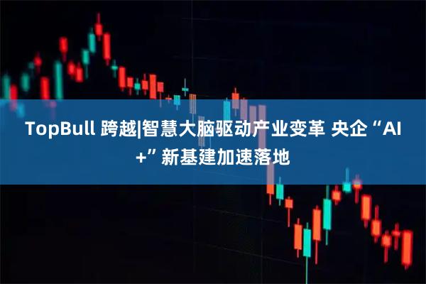 TopBull 跨越|智慧大脑驱动产业变革 央企“AI+”新基建加速落地