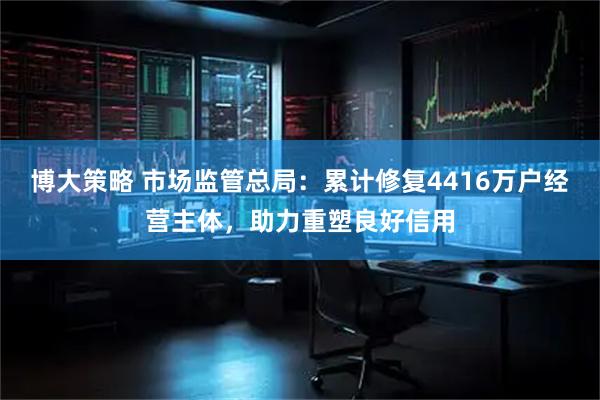 博大策略 市场监管总局：累计修复4416万户经营主体，助力重塑良好信用