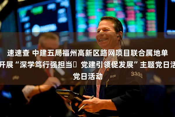 速速查 中建五局福州高新区路网项目联合属地单位开展“深学笃行强担当・党建引领促发展”主题党日活动