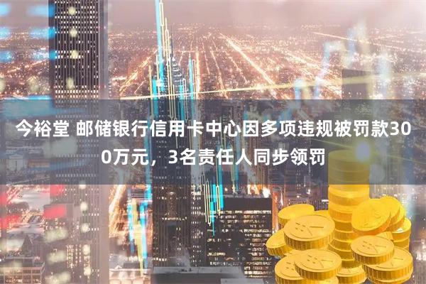 今裕堂 邮储银行信用卡中心因多项违规被罚款300万元，3名责任人同步领罚