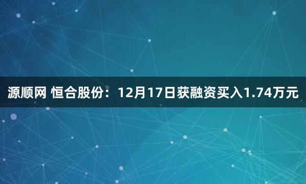 源顺网 恒合股份：12月17日获融资买入1.74万元