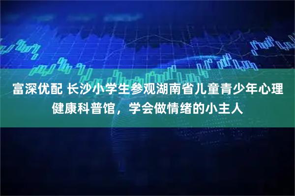 富深优配 长沙小学生参观湖南省儿童青少年心理健康科普馆，学会做情绪的小主人
