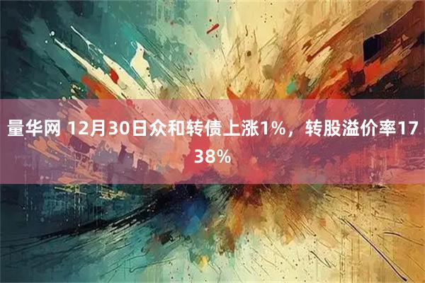 量华网 12月30日众和转债上涨1%，转股溢价率1738%