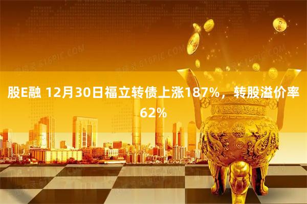 股E融 12月30日福立转债上涨187%，转股溢价率62%