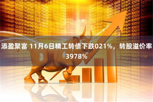 添盈聚富 11月6日精工转债下跌021%，转股溢价率3978%