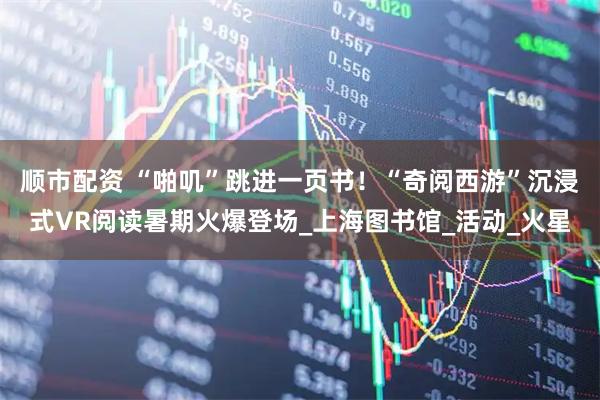 顺市配资 “啪叽”跳进一页书！“奇阅西游”沉浸式VR阅读暑期火爆登场_上海图书馆_活动_火星