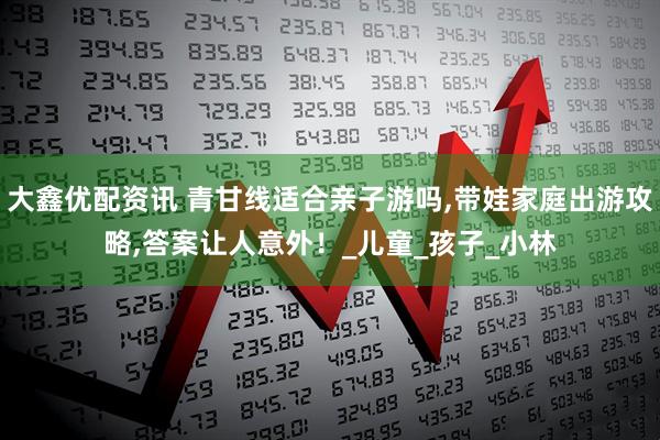 大鑫优配资讯 青甘线适合亲子游吗,带娃家庭出游攻略,答案让人意外！_儿童_孩子_小林
